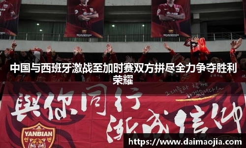 中国与西班牙激战至加时赛双方拼尽全力争夺胜利荣耀
